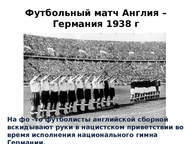 Футбольный матч Англия – Германия 1938 г На фо -то футболисты английской сборной вскидывают руки в нацистском приветствии во время исполнения национального гимна Германии. 