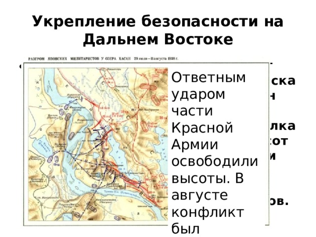 Укрепление безопасности на Дальнем Востоке Захватническая политика Японии создала второй очаг напряженности и угрозы войны. В июле 1938г японские войска у озера Хасан силами пехотного полка выбили с высот Безымянная и Заозерная советских пограничников. Ответным ударом части Красной Армии освободили высоты. В августе конфликт был урегулирован. 