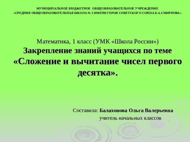 МУНИЦИПАЛЬНОЕ БЮДЖЕТНОЕ ОБЩЕОБРАЗОВАТЕЛЬНОЕ УЧРЕЖДЕНИЕ « СРЕДНЯЯ ОБЩЕОБРАЗОВАТЕЛЬНАЯ ШКОЛА № 5 ИМЕНИ ГЕРОЯ СОВЕТСКОГО СОЮЗА Б.А.СМИРНОВА » Математика, 1 класс (УМК «Школа России»)  Закрепление знаний учащихся по теме «Сложение и вычитание чисел первого десятка». Составила: Балахонова Ольга Валерьевна  учитель начальных классов 