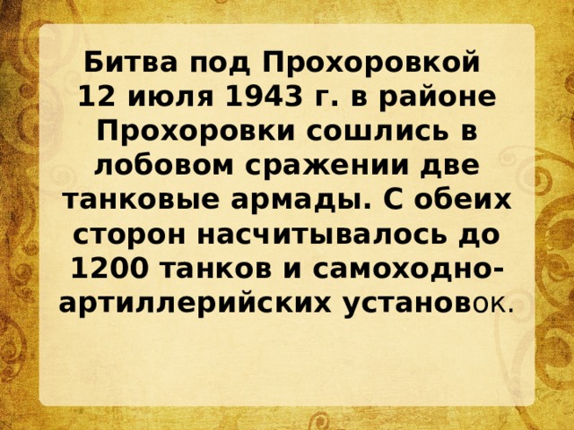 Битва под Прохоровкой  12 июля 1943 г. в районе Прохоровки сошлись в лобовом сражении две танковые армады. С обеих сторон насчитывалось до 1200 танков и самоходно-артиллерийских установ ок. 