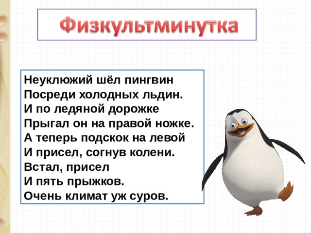 Неуклюжий шёл пингвин  Посреди холодных льдин.  И по ледяной дорожке  Прыгал он на правой ножке.  А теперь подскок на левой  И присел, согнув колени.  Встал, присел  И пять прыжков.  Очень климат уж суров. 