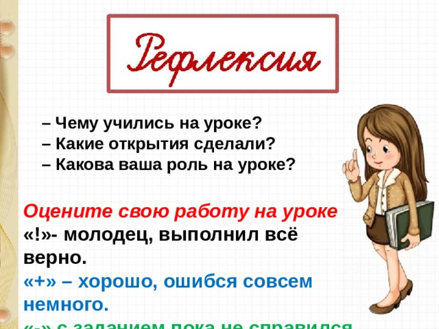 – Чему учились на уроке? – Какие открытия сделали? – Какова ваша роль на уроке? Оцените свою работу на уроке «!»- молодец, выполнил всё верно. «+» – хорошо, ошибся совсем немного. «-» с заданием пока не справился. 