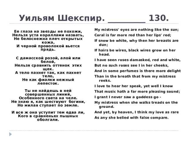 Уильям Шекспир. _________ 130. My mistress' eyes are nothing like the sun; Coral is far more red than her lips' red; If snow be white, why then her breasts are dun; If hairs be wires, black wires grow on her head. I have seen roses damasked, red and white, But no such roses see I in her cheeks, And in some perfumes is there more delight Than in the breath that from my mistress reeks. I love to hear her speak, yet well I know That music hath a far more pleasing sound; I grant I never saw a goddess go - My mistress when she walks treads on the ground. And yet, by heaven, I think my love as rare As any she belied with false compare.     Ее глаза на звезды не похожи,  Нельзя уста кораллами назвать,  Не белоснежна плеч открытых кожа,  И черной проволокой вьется прядь.   С дамасской розой, алой или белой,  Нельзя сравнить оттенок  этих щек.  А тело пахнет так, как пахнет тело,  Не как фиалки нежный лепесток.   Ты не найдешь в ней совершенных линий,  Особенного света на челе.  Не знаю я, как шествуют  богини,  Но милая ступает по земле.   И все ж она уступит тем едва ли,  Кого в сравненьях пышных оболгали. 