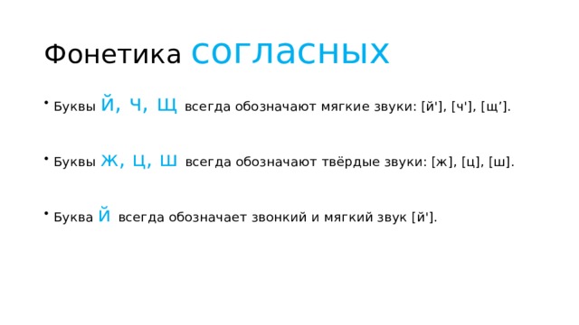 Фонетика согласных Буквы й, ч, щ всегда обозначают мягкие звуки: [й'], [ч'], [щ’]. Буквы ж, ц, ш всегда обозначают твёрдые звуки: [ж], [ц], [ш]. Буква й всегда обозначает звонкий и мягкий звук [й']. 