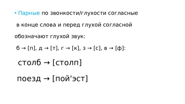 Парные по звонкости/глухости согласные в конце слова и перед глухой согласной обозначают глухой звук: б → [п], д → [т], г → [к], з → [с], в → [ф]: столб → [столп] поезд → [пой'эст] 