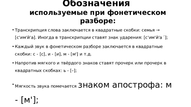 Обозначения используемые при фонетическом разборе: Транскрипция слова заключается в квадратные скобки: семья → [с'им'й'а]. Иногда в транскрипции ставят знак ударения: [с'им'й'а ́]; Каждый звук в фонетическом разборе заключается в квадратные скобки: с - [с], и - [и], м - [м'] и т.д. Напротив мягкого и твёрдого знаков ставят прочерк или прочерк в квадратных скобках: ь - [–]; Мягкость звука помечается знаком апострофа: м - [м']; 