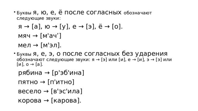 Буквы я, ю, е, ё после согласных обозначают следующие звуки: я → [а], ю → [у], е → [э], ё → [о]. мяч → [м'ач’] мел → [м'эл]. Буквы я, е, э, о после согласных без ударения обозначают следующие звуки: я → [э] или [и], е → [и], э → [э] или [и], о → [а]. рябина → [р'эб'ина] пятно → [п'итно] весело → [в'эс'ила] корова → [карова]. 