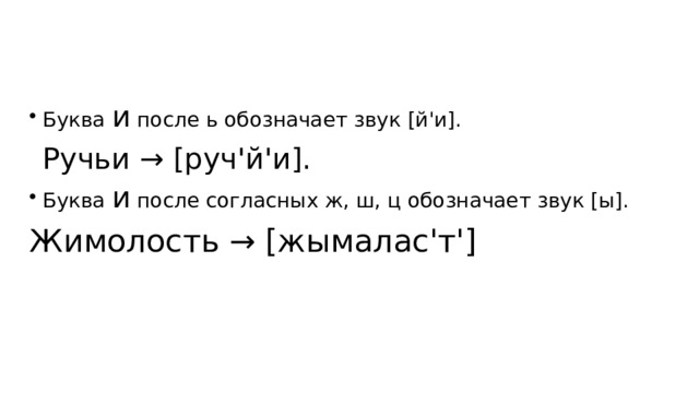 Буква и после ь обозначает звук [й'и]. Ручьи → [руч'й'и]. Буква и после согласных ж, ш, ц обозначает звук [ы]. Жимолость → [жымалас'т'] 