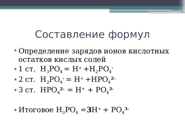 Составление формул Определение зарядов ионов кислотных остатков кислых солей 1 ст. H 3 PO 4 = H + +H 2 PO 4 - 2 ст. H 2 PO 4 - = H + +HPO 4 2- 3 ст. HPO 4 2-  = H + + PO 4 3-  Итоговое H 3 PO 4 = 3 H + + PO 4 3- 