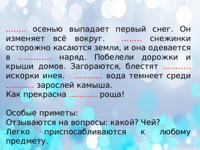 …… .. осенью выпадает первый снег. Он изменяет всё вокруг. …….. снежинки осторожно касаются земли, и она одевается в …………. наряд. Побелели дорожки и крыши домов. Загораются, блестят ……….. искорки инея. ……….. вода темнеет среди ……….. зарослей камыша. Как прекрасна ……….. роща! Особые приметы: Отзываются на вопросы: какой? Чей? Легко приспосабливаются к любому предмету. 