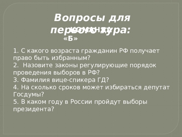 Вопросы для первого тура: КОМАНДА «Б»   1. С какого возраста гражданин РФ получает право быть избранным? 2. Назовите законы регулирующие порядок проведения выборов в РФ? 3. Фамилия вице-спикера ГД? 4. На сколько сроков может избираться депутат Госдумы? 5. В каком году в России пройдут выборы президента? 