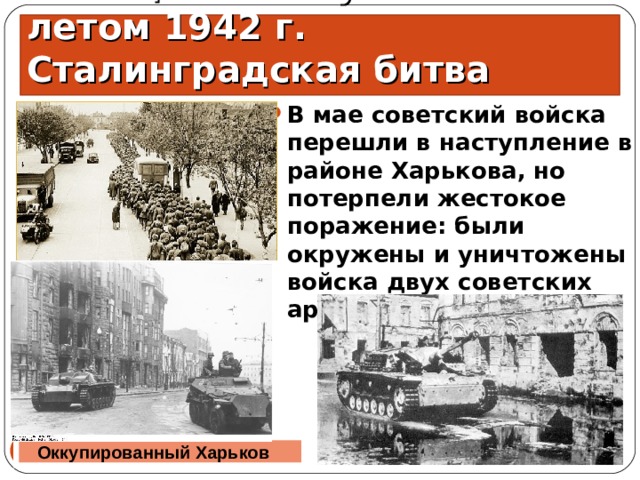 Немецкое наступление летом 1942 г. Сталинградская битва В мае советский войска перешли в наступление в районе Харькова, но потерпели жестокое поражение: были окружены и уничтожены войска двух советских армий. 15.06.21   Оккупированный Харьков 