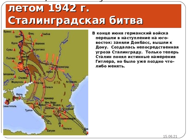 Немецкое наступление летом 1942 г. Сталинградская битва В конце июня германский войска перешли в наступление на юго-восток: заняли Донбасс, вышли к Дону. Создалась непосредственная угроза Сталинграду. Только теперь Сталин понял истинные намерения Гитлера, но было уже поздно что-либо менять.  15.06.21 