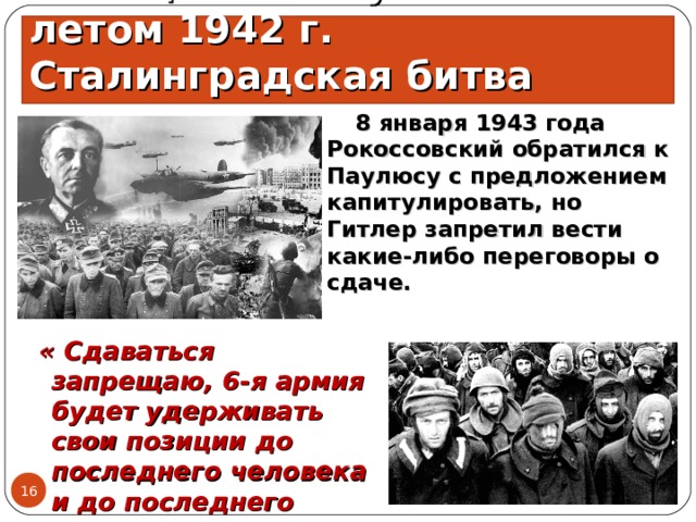 Немецкое наступление летом 1942 г. Сталинградская битва  8 января 1943 года Рокоссовский обратился к Паулюсу с предложением капитулировать, но Гитлер запретил вести какие-либо переговоры о сдаче.  « Сдаваться запрещаю, 6-я армия будет удерживать свои позиции до последнего человека и до последнего патрона…» 15.06.21  