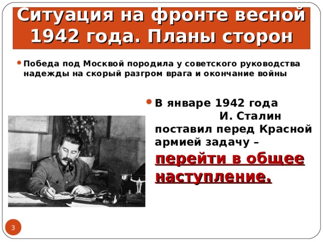 Ситуация на фронте весной 1942 года. Планы сторон Победа под Москвой породила у советского руководства надежды на скорый разгром врага и окончание войны В январе 1942 года И. Сталин поставил перед Красной армией задачу – перейти в общее наступление.  