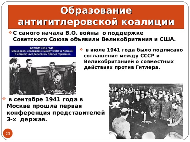 Образование антигитлеровской коалиции С самого начала В.О. войны о поддержке Советского Союза объявили Великобритания и США.  в июле 1941 года было подписано соглашение между СССР и Великобританией о совместных действиях против Гитлера.  в сентябре 1941 года в Москве прошла первая конференция представителей 3-х держав. 15.06.21  