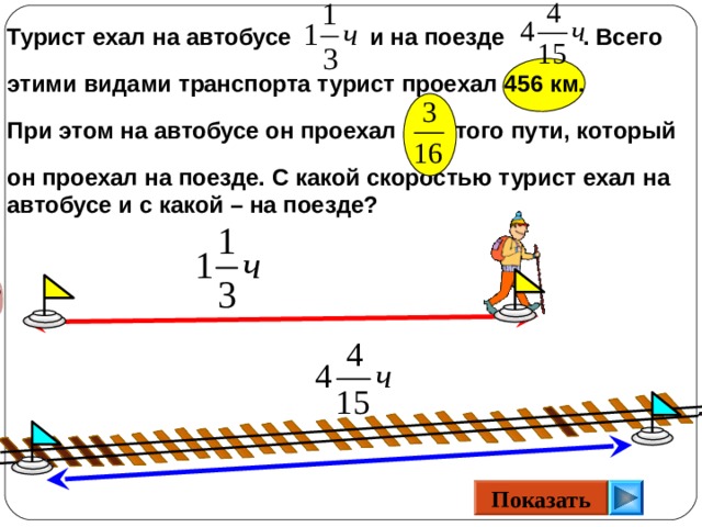 Турист ехал на автобусе и на поезде . Всего  этими видами транспорта турист проехал 456 км.  При этом на автобусе он проехал того пути, который  он проехал на поезде. С какой скоростью турист ехал на автобусе и с какой – на поезде? Математика 6 класс. Н.Я.Виленкин. № 628.  Показать 16 