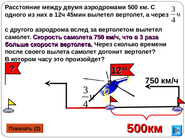 Расстояние между двумя аэродромами 500 км. С одного из них в 12ч 45мин вылетел вертолет, а через с другого аэродрома вслед за вертолетом вылетел самолет. Скорость самолета 750 км/ч, что в 3 раза больше скорости вертолета. Через сколько времени после своего вылета самолет догонит вертолет? В котором часу это произойдет?   ? 12 45 750 км/ч Г.В. Дорофеев, Л.Г. Петерсон, 5 класс (часть 2). № 382 (2). Сделайте клик по кнопке «Показать» ( 2 раза)  500км  Показать (2) 19 