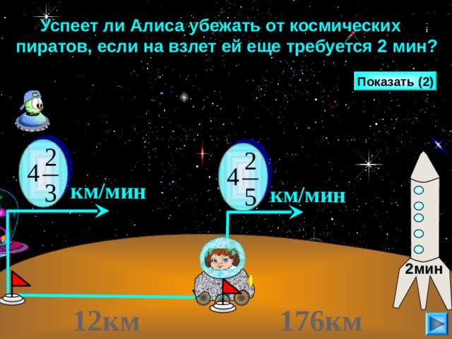  Успеет ли Алиса убежать от космических пиратов, если на взлет ей еще требуется 2 мин? Показать (2)  км/мин  км/мин Г.В. Дорофеев, Л.Г. Петерсон, 5 класс (часть 2). № 385 (2) . Сделайте клик по кнопке «Показать» ( 2 раза) Алиса Селезнева, спасаясь от космических пиратов, мчится по планете X на вездеходе к «машине времени» со скоростью 4 и 2/5 (км/мин), а пираты гонятся за ней со скоростью 4 и 2/3 (км/мин). Сколько времени требуется пиратам, чтобы догнать Алису, если сейчас расстояние между ними 12 км? Успеет ли Алиса убежать от пиратов, если до «машины времени» ей нужно добираться еще 176 км, а для того, чтобы завести машину, ей потребуется 2 минуты? 2мин  12км   176км  22 