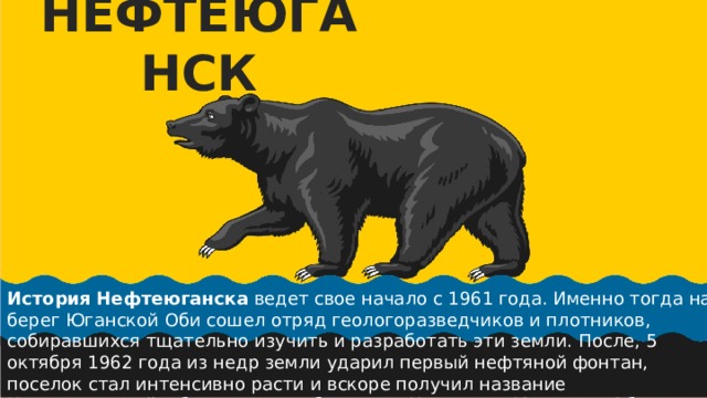 НЕФТЕЮГАНСК История   Нефтеюганска  ведет свое начало с 1961 года. Именно тогда на берег Юганской Оби сошел отряд геологоразведчиков и плотников, собиравшихся тщательно изучить и разработать эти земли.  После, 5 октября 1962 года из недр земли ударил первый нефтяной фонтан, поселок стал интенсивно расти и вскоре получил название Нефтеюганский, объединяя в себе слова «Нефть» и «Юганская Обь» (река, на которой и расположился город). 