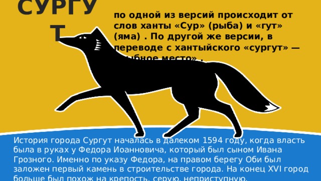 СУРГУТ по одной из версий происходит от слов ханты «Сур» (рыба) и «гут» (яма) . По другой же версии, в переводе с хантыйского «сургут» — «рыбное место» . История города Сургут началась в далеком 1594 году, когда власть была в руках у Федора Иоанновича, который был сыном Ивана Грозного. Именно по указу Федора, на правом берегу Оби был заложен первый камень в строительстве города. На конец XVI город больше был похож на крепость, серую, неприступную. 