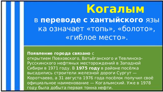  Когалым в  переводе   с   хантыйского  языка означает «топь», «болото», «гиблое место». Появление города связано с открытием Повховского, Ватьёганского и Тевлинско-Русскинского нефтяных месторождений в Западной Сибири в 1971 году. В  1975 году  в районе посёлка высадились строители железной дороги Сургут — Коротчаево, а 31 августа 1976 года посёлок получил своё официальное наименование — Когалымский. Уже в 1978 году была добыта первая тонна нефти. Кратко из истории о возникновении города  
