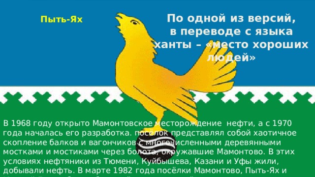  Пыть-Ях По одной из версий, в переводе с языка ханты – «место хороших людей» В 1968 году открыто Мамонтовское месторождение нефти, а с 1970 года началась его разработка. посёлок представлял собой хаотичное скопление балков и вагончиков с многочисленными деревянными мостками и мостиками через болота, окружавшие Мамонтово. В этих условиях нефтяники из Тюмени, Куйбышева, Казани и Уфы жили, добывали нефть.  В марте 1982 года посёлки Мамонтово, Пыть-Ях и Южный Балык были объединёны в один посёлок городского типа — Пыть-Ях. 