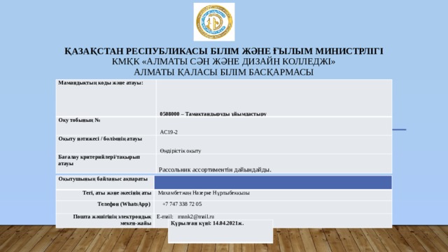 Қазақстан Республикасы Білім және ғылым министрлігі  КМҚК «Алматы сән және дизайн колледжі»  Алматы қаласы білім басқармасы Мамандықтың коды және атауы:   0508000 – Тамақтандыруды ұйымдастыру Оқу тобының №   АС19-2 Оқыту нәтижесі / бөлімнің атауы   Өндірістік оқыту Бағалау критерийлері/тақырып атауы Рассольник ассортиментін дайындайды. Оқытушының байланыс ақпараты Тегі, аты және әкесінің аты Телефон (WhatsApp)   Махамбетжан Назерке Нұрлыбекқызы  +7 747 338 72 05 Пошта жәшігінің электрондық мекен-жайы E-mail: mnnk2@mail.ru Құрылған күні: 14.04.2021ж. 
