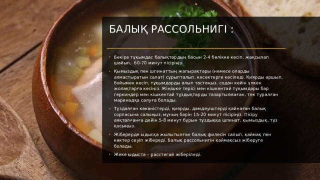 Балық рассольнигі :   Бекіре тұқымдас балықтардың басын 2-4 бөлікке кесіп, жақсылап шайып, 60-70 минут пісіріңіз. Қымыздық пен шпинаттың жапырақтары (немесе оларды алмастыратын салат) сұрыпталып, кесектерге кесіледі. Қиярды аршып, бойымен кесіп, тұқымдарды алып тастаңыз, содан кейін үлкен жолақтарға кесіңіз. Жіңішке терісі мен кішкентай тұқымдары бар геркиндер мен кішкентай тұздықтарды тазартылмаған, тек туралған маринадқа салуға болады. Тұздалған көкөністерді, қиярды, дәмдеуіштерді қайнаған балық сорпасына салыңыз; мұның бәрін 15-20 минут пісіріңіз. Пісіру аяқталғанға дейін 5-8 минут бұрын тұздыққа шпинат, қымыздық, тұз қосыңыз. Жіберерде ыдысқа жылытылған балық филесін салып, қаймақ пен көктер сеуіп жібереді. Балық рассольнигін қаймақсыз жіберуге болады. Жеке ыдыста – расстегай жіберіледі. 