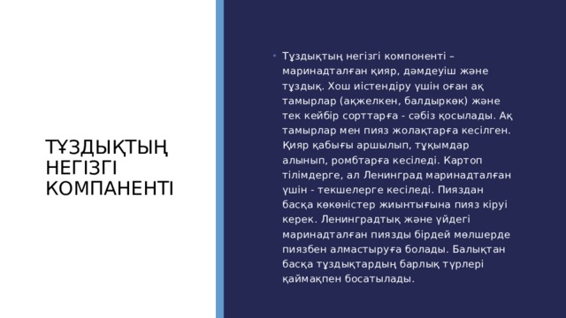 Тұздықтың негізгі компаненті Тұздықтың негізгі компоненті –маринадталған қияр, дәмдеуіш және тұздық. Хош иістендіру үшін оған ақ тамырлар (ақжелкен, балдыркөк) және тек кейбір сорттарға - сәбіз қосылады. Ақ тамырлар мен пияз жолақтарға кесілген. Қияр қабығы аршылып, тұқымдар алынып, ромбтарға кесіледі. Картоп тілімдерге, ал Ленинград маринадталған үшін - текшелерге кесіледі. Пияздан басқа көкөністер жиынтығына пияз кіруі керек. Ленинградтық және үйдегі маринадталған пиязды бірдей мөлшерде пиязбен алмастыруға болады. Балықтан басқа тұздықтардың барлық түрлері қаймақпен босатылады. 