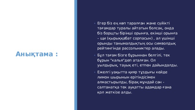 Анықтама :   Егер біз ең көп таралған және сүйікті тағамдар туралы айтатын болсақ, онда біз борщты бірінші орынға, екінші орынға – щи (қырыққабат сорпасын) , ал үшінші орынды танымалдықтың осы символдық рейтингінде рассольниктер алады. Бұл тағам бізге бұрыннан белгілі, тек бұрын 