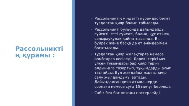 Рассольниктің құрамы :   Рассольниктің міндетті құрамдас бөлігі тұздалған қияр болып табылады. Рассольникті бульонда дайындайды: сүйекті, етті сүйекті, балық, құс етінен, саңырауқұлақ қайнатпасында. Ет, бүйрек және басқа да ет өнімдерімен босатылады. Тұздалған қияр жолақтарға немесе ромбтарға кесіледі. Дөрекі терісі мен үлкен тұқымдары бар қияр теріні алдын-ала тазартып, тұқымдарды алып тастайды. Бұл жағдайда жалпы қияр салу жылдамдығы артады. Дайындалған қияр аз мөлшерде сорпаға немесе суға 15 минут беріледі. Сәбіз бен бас пиязды пассерлейді. 
