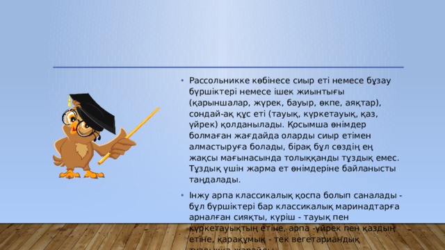 Рассольникке көбінесе сиыр еті немесе бұзау бүршіктері немесе ішек жиынтығы (қарыншалар, жүрек, бауыр, өкпе, аяқтар), сондай-ақ құс еті (тауық, күркетауық, қаз, үйрек) қолданылады. Қосымша өнімдер болмаған жағдайда оларды сиыр етімен алмастыруға болады, бірақ бұл сөздің ең жақсы мағынасында толыққанды тұздық емес. Тұздық үшін жарма ет өнімдеріне байланысты таңдалады. Інжу арпа классикалық қоспа болып саналады - бұл бүршіктері бар классикалық маринадтарға арналған сияқты, күріш - тауық пен күркетауықтың етіне, арпа -үйрек пен қаздың етіне, қарақұмық - тек вегетариандық тұздыққа жарайды. 