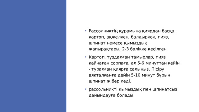 Рассолниктің құрамына қиярдан басқа: картоп, ақжелкен, балдыркөк, пияз, шпинат немесе қымыздық жапырақтары, 2-3 бөлікке кесілген. Картоп, тұздалған тамырлар, пияз қайнаған сорпаға, ал 5-6 минуттан кейін - туралған қиярға салыңыз. Пісіру аяқталғанға дейін 5-10 минут бұрын шпинат жіберіледі. рассольникті қымыздық пен шпинатсыз дайындауға болады. 
