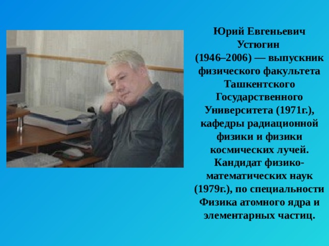 Юрий Евгеньевич Устюгин (1946–2006) — выпускник физического факультета Ташкентского Государственного Университета (1971г.), кафедры радиационной физики и физики космических лучей. Кандидат физико-математических наук (1979г.), по специальности Физика атомного ядра и элементарных частиц. 