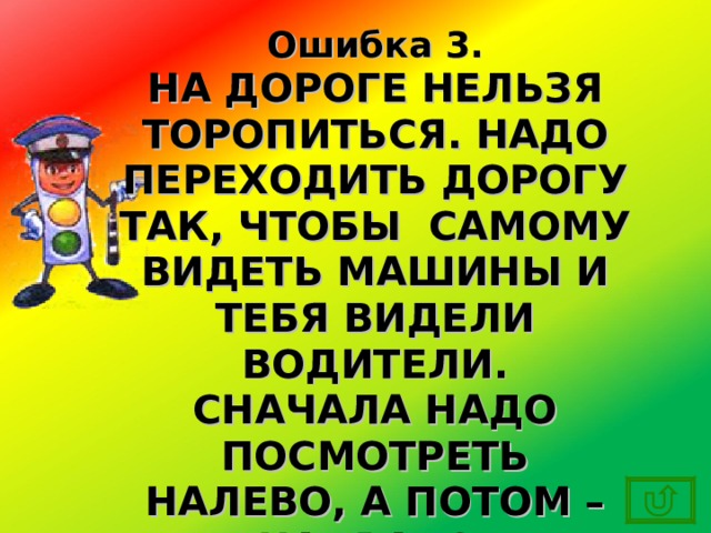 Ошибка 3. НА ДОРОГЕ НЕЛЬЗЯ ТОРОПИТЬСЯ. НАДО ПЕРЕХОДИТЬ ДОРОГУ ТАК, ЧТОБЫ САМОМУ ВИДЕТЬ МАШИНЫ И ТЕБЯ ВИДЕЛИ ВОДИТЕЛИ. СНАЧАЛА НАДО ПОСМОТРЕТЬ НАЛЕВО, А ПОТОМ – НАПРАВО. 