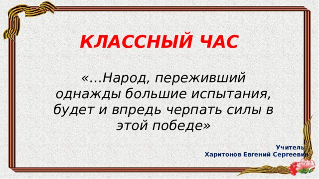 КЛАССНЫЙ ЧАС «…Народ, переживший однажды большие испытания, будет и впредь черпать силы в этой победе» Учитель: Харитонов Евгений Сергеевич 