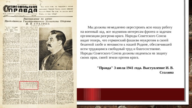 Мы должны немедленно перестроить всю нашу работу на военный лад, все подчинив интересам фронта и задачам организации разгрома врага. Народы Советского Союза видят теперь, что германский фашизм неукротим в своей бешеной злобе и ненависти к нашей Родине, обеспечившей всем трудящимся свободный труд и благосостояние. Народы Советского Союза должны подняться на защиту своих прав, своей земли против врага.   