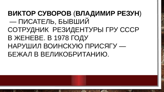 Виктор Суворов  ( Владимир Резун )  — писатель, Бывший сотрудник  резидентуры ГРУ СССР в Женеве. В 1978 году нарушил воинскую присягу — бежал в Великобританию. 