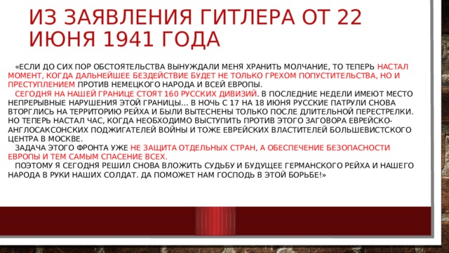 Из заявления Гитлера от 22 июня 1941 года  «Если до сих пор обстоятельства вынуждали меня хранить молчание, то теперь настал момент, когда дальнейшее бездействие будет не только грехом попустительства, но и преступлением против немецкого народа и всей Европы.   Сегодня на нашей границе стоят 160 русских дивизий . В последние недели имеют место непрерывные нарушения этой границы… В ночь с 17 на 18 июня русские патрули снова вторглись на территорию рейха и были вытеснены только после длительной перестрелки. Но теперь настал час, когда необходимо выступить против этого заговора еврейско-англосаксонских поджигателей войны и тоже еврейских властителей большевистского центра в Москве.   Задача этого фронта уже не защита отдельных стран, а обеспечение безопасности Европы и тем самым спасение всех.   Поэтому я сегодня решил снова вложить судьбу и будущее Германского рейха и нашего народа в руки наших солдат. Да поможет нам Господь в этой борьбе!» 