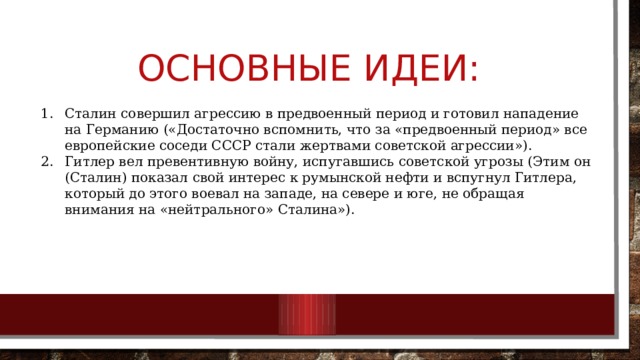 Основные идеи: Сталин совершил агрессию в предвоенный период и готовил нападение на Германию («Достаточно вспомнить, что за «предвоенный период» все европейские соседи СССР стали жертвами советской агрессии»). Гитлер вел превентивную войну, испугавшись советской угрозы (Этим он (Сталин) показал свой интерес к румынской нефти и вспугнул Гитлера, который до этого воевал на западе, на севере и юге, не обращая внимания на «нейтрального» Сталина»). 