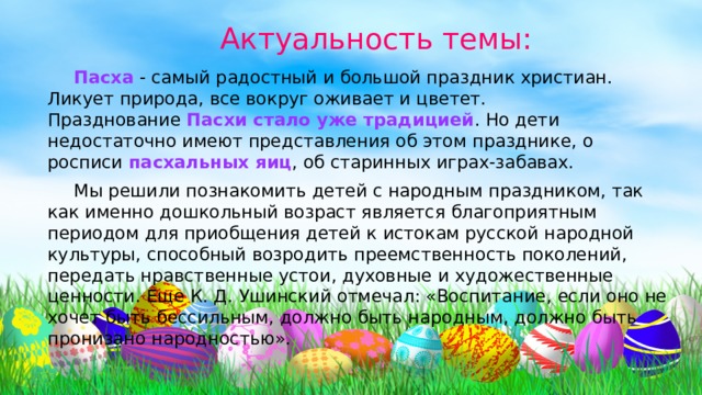 Актуальность темы:  Пасха  - самый радостный и большой праздник христиан. Ликует природа, все вокруг оживает и цветет. Празднование  Пасхи стало уже традицией . Но дети недостаточно имеют представления об этом празднике, о росписи  пасхальных яиц , об старинных играх-забавах.  Мы решили познакомить детей с народным праздником, так как именно дошкольный возраст является благоприятным периодом для приобщения детей к истокам русской народной культуры, способный возродить преемственность поколений, передать нравственные устои, духовные и художественные ценности. Еще К. Д. Ушинский отмечал: «Воспитание, если оно не хочет быть бессильным, должно быть народным, должно быть пронизано народностью». 