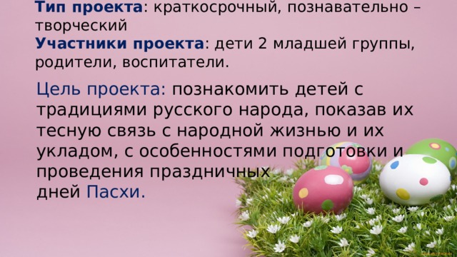 Тип проекта : краткосрочный, познавательно – творческий  Участники проекта : дети 2 младшей группы, родители, воспитатели. Цель проекта: познакомить детей с традициями русского народа, показав их тесную связь с народной жизнью и их укладом, с особенностями подготовки и проведения праздничных дней  Пасхи. 