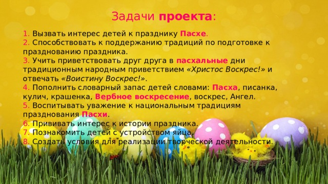 Задачи  проекта :   1. Вызвать интерес детей к празднику  Пасхе . 2. Способствовать к поддержанию традиций по подготовке к празднованию праздника. 3. Учить приветствовать друг друга в   пасхальные  дни традиционным народным приветствием  «Христос Воскрес!»  и отвечать  «Воистину Воскрес!» . 4. Пополнить словарный запас детей словами:  Пасха , писанка, кулич, крашенка, Вербное воскресение , воскрес, Ангел. 5. Воспитывать уважение к национальным традициям празднования  Пасхи . 6. Прививать интерес к истории праздника. 7. Познакомить детей с устройством яйца. 8. Создать условия для реализации творческой деятельности. 