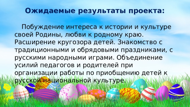 Ожидаемые результаты проекта:    Побуждение интереса к истории и культуре своей Родины, любви к родному краю. Расширение кругозора детей. Знакомство с традиционными и обрядовыми праздниками, с русскими народными играми. Объединение усилий педагогов и родителей при организации работы по приобщению детей к русской национальной культуре. 