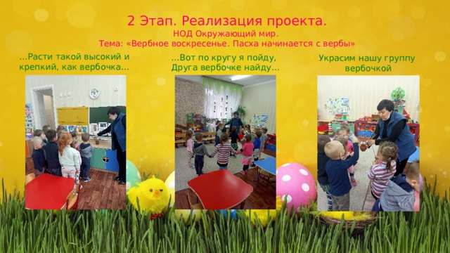 2 Этап. Реализация проекта. НОД Окружающий мир. Тема: «Вербное воскресенье. Пасха начинается с вербы» … Расти такой высокий и крепкий, как вербочка… … Вот по кругу я пойду, Друга вербочке найду… Украсим нашу группу вербочкой 