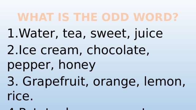 WHAT IS THE ODD WORD? 1.Water, tea, sweet, juice 2.Ice cream, chocolate, pepper, honey 3. Grapefruit, orange, lemon, rice. 4.Potato, bacon, carrot, tomato.