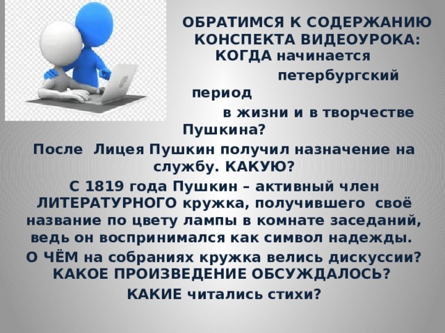 ОБРАТИМСЯ К СОДЕРЖАНИЮ КОНСПЕКТА ВИДЕОУРОКА:    КОГДА  начинается  петербургский период  в жизни и в творчестве Пушкина? После Лицея Пушкин получил назначение на службу. КАКУЮ? С 1819 года Пушкин – активный член ЛИТЕРАТУРНОГО кружка, получившего своё название по цвету лампы в комнате заседаний, ведь он воспринимался как символ надежды. О ЧЁМ на собраниях кружка велись дискуссии? КАКОЕ ПРОИЗВЕДЕНИЕ ОБСУЖДАЛОСЬ? КАКИЕ читались стихи? 