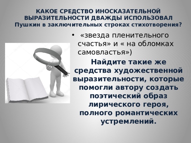 КАКОЕ СРЕДСТВО ИНОСКАЗАТЕЛЬНОЙ ВЫРАЗИТЕЛЬНОСТИ ДВАЖДЫ ИСПОЛЬЗОВАЛ Пушкин в заключительных строках стихотворения?  «звезда пленительного счастья» и « на обломках самовластья») Найдите такие же средства художественной выразительности, которые помогли автору создать поэтический образ лирического героя, полного романтических устремлений. 