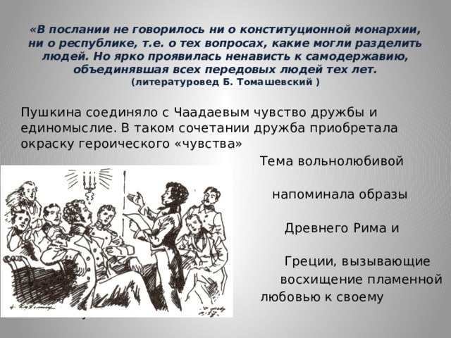 «В послании не говорилось ни о конституционной монархии, ни о республике, т.е. о тех вопросах, какие могли разделить людей. Но ярко проявилась ненависть к самодержавию, объединявшая всех передовых людей тех лет. (литературовед Б. Томашевский )    Пушкина соединяло с Чаадаевым чувство дружбы и единомыслие. В таком сочетании дружба приобретала окраску героического «чувства»  Тема вольнолюбивой дружбы  напоминала образы героев  Древнего Рима и Древней  Греции, вызывающие  восхищение пламенной  любовью к своему отечеству. 